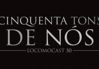 Locomocast #50 – Cinquenta Tons de Nós